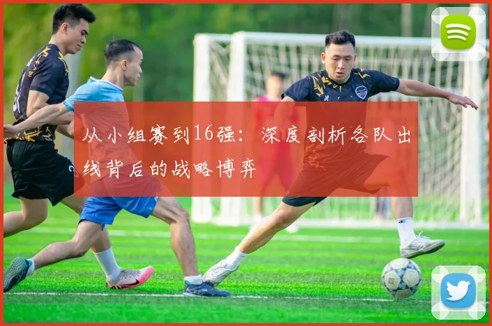 从小组赛到16强:深度剖析各队出线背后的战略博弈