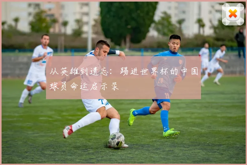 从英雄到遗忘:踢进世界杯的中国球员命运启示录