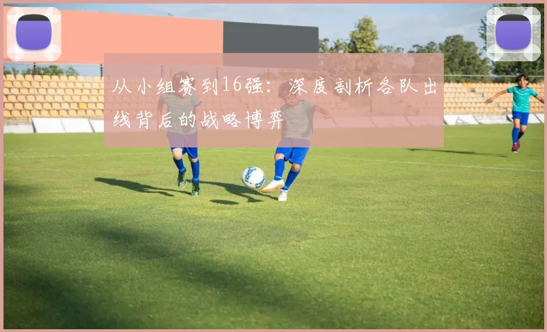 从小组赛到16强:深度剖析各队出线背后的战略博弈