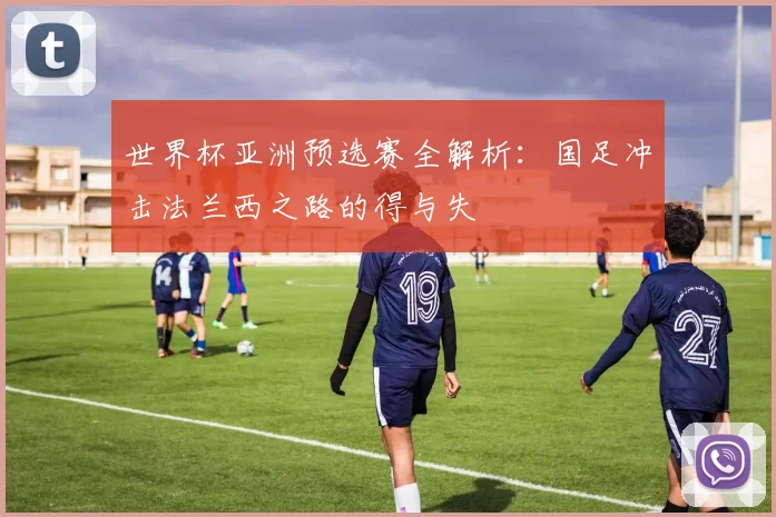 世界杯亚洲预选赛全解析:国足冲击法兰西之路的得与失