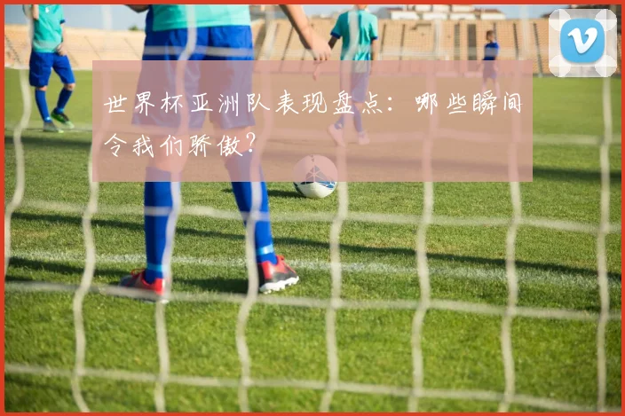 世界杯亚洲队表现盘点:哪些瞬间令我们骄傲?
