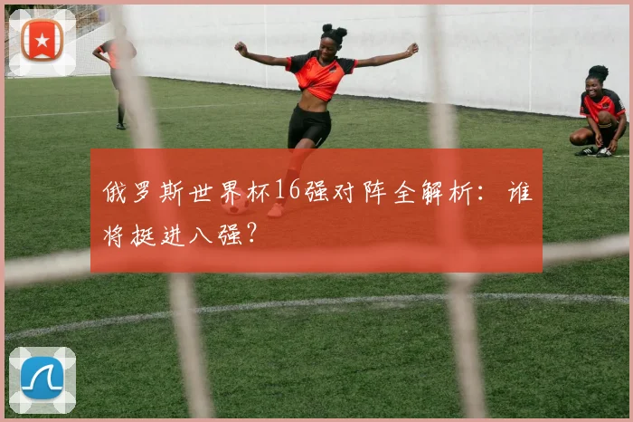 俄罗斯世界杯16强对阵全解析:谁将挺进八强?