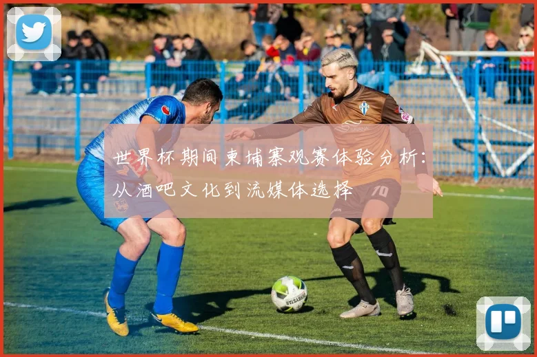 世界杯期间柬埔寨观赛体验分析:从酒吧文化到流媒体选择