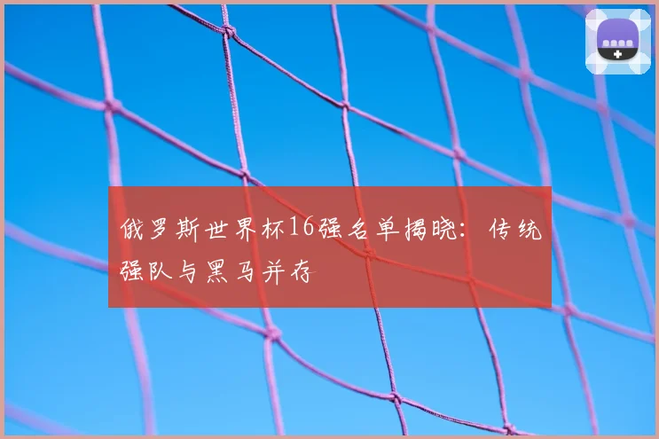 俄罗斯世界杯16强名单揭晓:传统强队与黑马并存